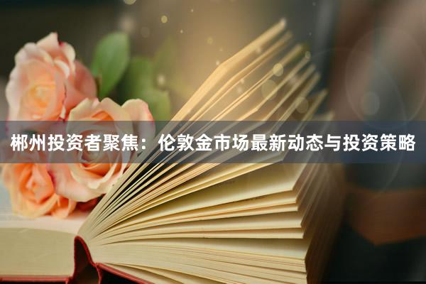 郴州投资者聚焦：伦敦金市场最新动态与投资策略