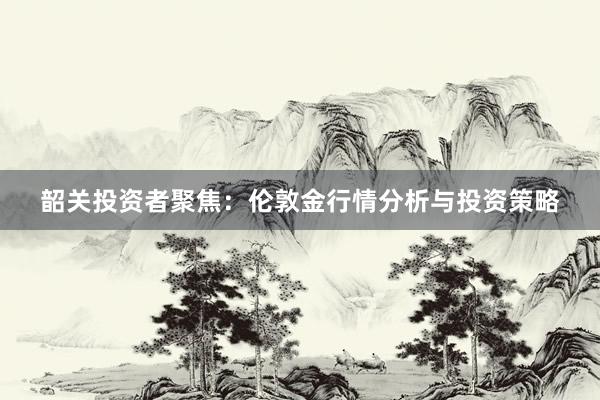 韶关投资者聚焦：伦敦金行情分析与投资策略
