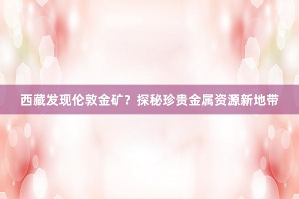 西藏发现伦敦金矿？探秘珍贵金属资源新地带