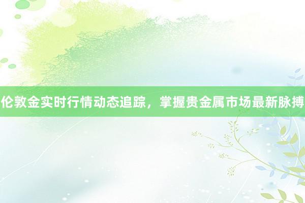 伦敦金实时行情动态追踪，掌握贵金属市场最新脉搏