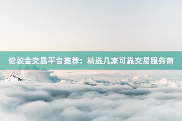 伦敦金交易平台推荐：精选几家可靠交易服务商
