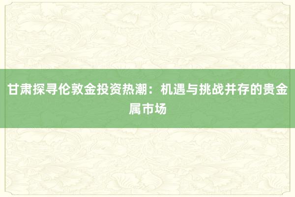 甘肃探寻伦敦金投资热潮：机遇与挑战并存的贵金属市场